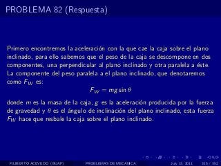 PROBLEMA 82 (Respuesta)



Primero encontremos la aceleraci´n con la que cae la caja sobre el plano
                                 o
inclinado, para ello sabemos que el peso de la caja se descompone en dos
componentes, una perpendicular al plano inclinado y otra paralela a ´ste.
                                                                    e
La componente del peso paralela a el plano inclinado, que denotaremos
como FW es:
                              FW = mg sin θ
donde m es la masa de la caja, g es la aceleraci´n producida por la fuerza
                                                o
de gravedad y θ es el ´ngulo de inclinaci´n del plano inclinado, esta fuerza
                      a                  o
FW hace que resbale la caja sobre el plano inclinado.




 FILIBERTO ACEVEDO (BUAP)   PROBLEMAS DE MECANICA           July 13, 2011   315 / 352
 