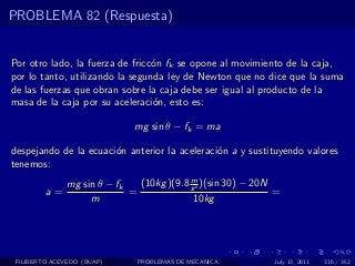 PROBLEMA 82 (Respuesta)


Por otro lado, la fuerza de fricc´n fk se opone al movimiento de la caja,
                                 o
por lo tanto, utilizando la segunda ley de Newton que no dice que la suma
de las fuerzas que obran sobre la caja debe ser igual al producto de la
masa de la caja por su aceleraci´n, esto es:
                                 o

                              mg sin θ − fk = ma

despejando de la ecuaci´n anterior la aceleraci´n a y sustituyendo valores
                       o                       o
tenemos:
                                           m
               mg sin θ − fk   (10kg )(9.8 s 2 )(sin 30) − 20N
         a=                  =                                 =
                    m                       10kg




 FILIBERTO ACEVEDO (BUAP)      PROBLEMAS DE MECANICA          July 13, 2011   316 / 352
 