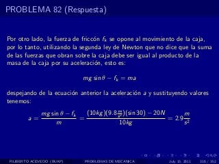 PROBLEMA 82 (Respuesta)


Por otro lado, la fuerza de fricc´n fk se opone al movimiento de la caja,
                                 o
por lo tanto, utilizando la segunda ley de Newton que no dice que la suma
de las fuerzas que obran sobre la caja debe ser igual al producto de la
masa de la caja por su aceleraci´n, esto es:
                                 o

                              mg sin θ − fk = ma

despejando de la ecuaci´n anterior la aceleraci´n a y sustituyendo valores
                       o                       o
tenemos:
                                           m
               mg sin θ − fk   (10kg )(9.8 s 2 )(sin 30) − 20N      m
         a=                  =                                 = 2.9 2
                    m                       10kg                    s




 FILIBERTO ACEVEDO (BUAP)      PROBLEMAS DE MECANICA          July 13, 2011   316 / 352
 