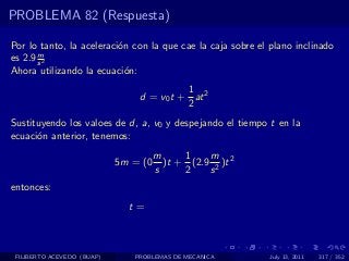 PROBLEMA 82 (Respuesta)

Por lo tanto, la aceleraci´n con la que cae la caja sobre el plano inclinado
                          o
       m
es 2.9 s 2
Ahora utilizando la ecuaci´n:
                            o
                                          1
                                d = v0 t + at 2
                                          2
Sustituyendo los valoes de d, a, v0 y despejando el tiempo t en la
ecuaci´n anterior, tenemos:
      o
                                      m     1    m
                            5m = (0     )t + (2.9 2 )t 2
                                      s     2    s
entonces:
                              t=



 FILIBERTO ACEVEDO (BUAP)      PROBLEMAS DE MECANICA        July 13, 2011   317 / 352
 