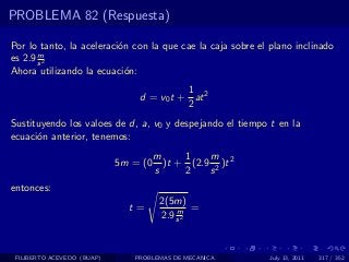 PROBLEMA 82 (Respuesta)

Por lo tanto, la aceleraci´n con la que cae la caja sobre el plano inclinado
                          o
       m
es 2.9 s 2
Ahora utilizando la ecuaci´n:
                            o
                                          1
                                d = v0 t + at 2
                                          2
Sustituyendo los valoes de d, a, v0 y despejando el tiempo t en la
ecuaci´n anterior, tenemos:
      o
                                      m     1    m
                            5m = (0     )t + (2.9 2 )t 2
                                      s     2    s
entonces:
                                       2(5m)
                              t=           m =
                                       2.9 s 2


 FILIBERTO ACEVEDO (BUAP)      PROBLEMAS DE MECANICA        July 13, 2011   317 / 352
 