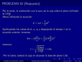 PROBLEMA 82 (Respuesta)

Por lo tanto, la aceleraci´n con la que cae la caja sobre el plano inclinado
                          o
       m
es 2.9 s 2
Ahora utilizando la ecuaci´n:
                            o
                                          1
                                d = v0 t + at 2
                                          2
Sustituyendo los valoes de d, a, v0 y despejando el tiempo t en la
ecuaci´n anterior, tenemos:
      o
                                      m     1    m
                            5m = (0     )t + (2.9 2 )t 2
                                      s     2    s
entonces:
                                       2(5m)
                              t=           m = 1.8s
                                       2.9 s 2
Por lo tanto, tardar´ la caja en alcanzar la base del plano 1.8s.
                    a

 FILIBERTO ACEVEDO (BUAP)      PROBLEMAS DE MECANICA        July 13, 2011   317 / 352
 