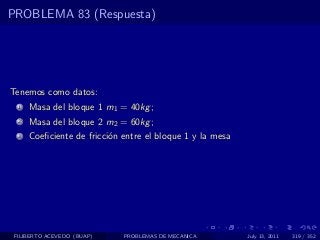 PROBLEMA 83 (Respuesta)




Tenemos como datos:
  1   Masa del bloque 1 m1 = 40kg ;
  2   Masa del bloque 2 m2 = 60kg ;
  3   Coeﬁciente de fricci´n entre el bloque 1 y la mesa
                          o




 FILIBERTO ACEVEDO (BUAP)    PROBLEMAS DE MECANICA         July 13, 2011   319 / 352
 