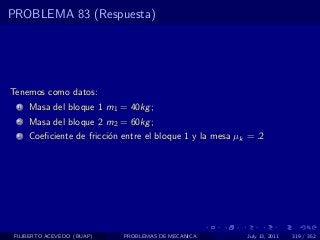 PROBLEMA 83 (Respuesta)




Tenemos como datos:
  1   Masa del bloque 1 m1 = 40kg ;
  2   Masa del bloque 2 m2 = 60kg ;
  3   Coeﬁciente de fricci´n entre el bloque 1 y la mesa µk = .2
                          o




 FILIBERTO ACEVEDO (BUAP)    PROBLEMAS DE MECANICA         July 13, 2011   319 / 352
 