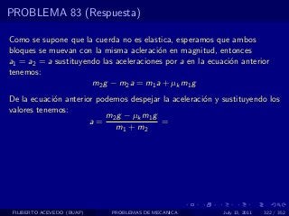 PROBLEMA 83 (Respuesta)

Como se supone que la cuerda no es elastica, esperamos que ambos
bloques se muevan con la misma acleraci´n en magnitud, entonces
                                         o
a1 = a2 = a sustituyendo las aceleraciones por a en la ecuaci´n anterior
                                                             o
tenemos:
                      m2 g − m2 a = m1 a + µk m1 g
De la ecuaci´n anterior podemos despejar la aceleraci´n y sustituyendo los
            o                                        o
valores tenemos:
                          m 2 g − µk m 1 g
                      a=                   =
                             m1 + m2




 FILIBERTO ACEVEDO (BUAP)   PROBLEMAS DE MECANICA          July 13, 2011   322 / 352
 