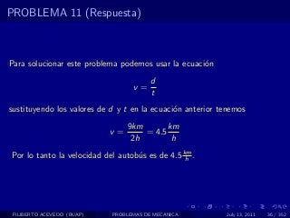 PROBLEMA 11 (Respuesta)



Para solucionar este problema podemos usar la ecuaci´n
                                                    o
                                        d
                                  v=
                                        t
sustituyendo los valores de d y t en la ecuaci´n anterior tenemos
                                              o
                                 9km       km
                            v=       = 4.5
                                  2h        h
Por lo tanto la velocidad del autob´s es de 4.5 km .
                                   u             h




 FILIBERTO ACEVEDO (BUAP)   PROBLEMAS DE MECANICA          July 13, 2011   36 / 352
 