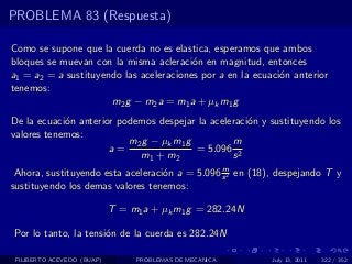 PROBLEMA 83 (Respuesta)

Como se supone que la cuerda no es elastica, esperamos que ambos
bloques se muevan con la misma acleraci´n en magnitud, entonces
                                         o
a1 = a2 = a sustituyendo las aceleraciones por a en la ecuaci´n anterior
                                                             o
tenemos:
                      m2 g − m2 a = m1 a + µk m1 g
De la ecuaci´n anterior podemos despejar la aceleraci´n y sustituyendo los
            o                                        o
valores tenemos:
                          m 2 g − µk m 1 g        m
                      a=                   = 5.096 2
                             m1 + m2              s
                                                m
 Ahora, sustituyendo esta aceleraci´n a = 5.096 s 2 en (18), despejando T y
                                   o
sustituyendo los demas valores tenemos:

                            T = m1 a + µk m1 g = 282.24N

Por lo tanto, la tensi´n de la cuerda es 282.24N
                      o

 FILIBERTO ACEVEDO (BUAP)        PROBLEMAS DE MECANICA     July 13, 2011   322 / 352
 