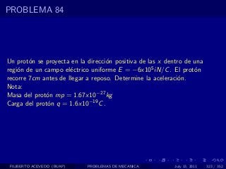 PROBLEMA 84




Un prot´n se proyecta en la direcci´n positiva de las x dentro de una
        o                          o
regi´n de un campo el´ctrico uniforme E = −6x105 iN/C . El prot´n
    o                 e                                           o
recorre 7cm antes de llegar a reposo. Determine la aceleraci´n.
                                                             o
Nota:
Masa del prot´n mp = 1.67x10−27 kg
              o
Carga del prot´n q = 1.6x10−19 C .
              o




 FILIBERTO ACEVEDO (BUAP)   PROBLEMAS DE MECANICA          July 13, 2011   323 / 352
 
