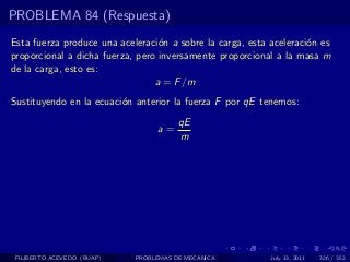 PROBLEMA 84 (Respuesta)
Esta fuerza produce una aceleraci´n a sobre la carga, esta aceleraci´n es
                                  o                                 o
proporcional a dicha fuerza, pero inversamente proporcional a la masa m
de la carga, esto es:
                                 a = F /m
Sustituyendo en la ecuaci´n anterior la fuerza F por qE tenemos:
                         o
                                       qE
                                 a=
                                       m




 FILIBERTO ACEVEDO (BUAP)   PROBLEMAS DE MECANICA          July 13, 2011   326 / 352
 
