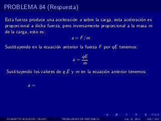PROBLEMA 84 (Respuesta)
Esta fuerza produce una aceleraci´n a sobre la carga, esta aceleraci´n es
                                  o                                 o
proporcional a dicha fuerza, pero inversamente proporcional a la masa m
de la carga, esto es:
                                 a = F /m
Sustituyendo en la ecuaci´n anterior la fuerza F por qE tenemos:
                         o
                                       qE
                                 a=
                                       m
Sustituyendo los valores de q,E y m en la ecuaci´n anterior tenemos:
                                                o

             a=




 FILIBERTO ACEVEDO (BUAP)   PROBLEMAS DE MECANICA          July 13, 2011   326 / 352
 