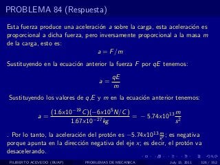 PROBLEMA 84 (Respuesta)
Esta fuerza produce una aceleraci´n a sobre la carga, esta aceleraci´n es
                                  o                                 o
proporcional a dicha fuerza, pero inversamente proporcional a la masa m
de la carga, esto es:
                                 a = F /m
Sustituyendo en la ecuaci´n anterior la fuerza F por qE tenemos:
                         o
                                         qE
                                   a=
                                         m
Sustituyendo los valores de q,E y m en la ecuaci´n anterior tenemos:
                                                o

                   (1.6x10−19 C )(−6x105 N/C )              m
             a=                                = − 5.74x1013 2
                          1.67x10−27 kg                     s
                                                        m
. Por lo tanto, la aceleraci´n del prot´n es −5.74x1013 s 2 ; es negativa
                            o          o
porque apunta en la direcci´n negativa del eje x; es decir, el prot´n va
                             o                                      o
desacelerando.
 FILIBERTO ACEVEDO (BUAP)     PROBLEMAS DE MECANICA          July 13, 2011   326 / 352
 