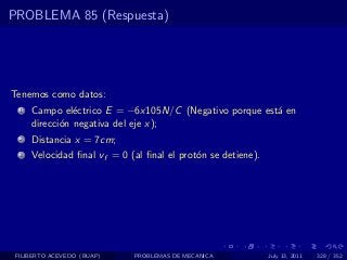 PROBLEMA 85 (Respuesta)




Tenemos como datos:
  1   Campo el´ctrico E = −6x105N/C (Negativo porque est´ en
                e                                       a
      direcci´n negativa del eje x);
             o
  2   Distancia x = 7cm;
  3   Velocidad ﬁnal vf = 0 (al ﬁnal el prot´n se detiene).
                                            o




 FILIBERTO ACEVEDO (BUAP)    PROBLEMAS DE MECANICA            July 13, 2011   328 / 352
 