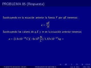 PROBLEMA 85 (Respuesta)


Sustituyendo en la ecuaci´n anterior la fuerza F por qE tenemos:
                         o
                                       qE
                                  a=
                                       m
Sustituyendo los valores de q,E y m en la ecuaci´n anterior tenemos:
                                                o
                                 N
     a = (1.6x10−19 C )(−6x105     )/1, 67x10−27 kg =
                                 C




 FILIBERTO ACEVEDO (BUAP)   PROBLEMAS DE MECANICA         July 13, 2011   330 / 352
 