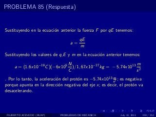 PROBLEMA 85 (Respuesta)


Sustituyendo en la ecuaci´n anterior la fuerza F por qE tenemos:
                         o
                                        qE
                                  a=
                                        m
Sustituyendo los valores de q,E y m en la ecuaci´n anterior tenemos:
                                                o
                                 N                               m
     a = (1.6x10−19 C )(−6x105     )/1, 67x10−27 kg = − 5.74x1013 2
                                 C                               s
                                                        m
. Por lo tanto, la aceleraci´n del prot´n es −5.74x1013 s 2 ; es negativa
                            o          o
porque apunta en la direcci´n negativa del eje x; es decir, el prot´n va
                             o                                      o
desacelerando.




 FILIBERTO ACEVEDO (BUAP)    PROBLEMAS DE MECANICA           July 13, 2011   330 / 352
 