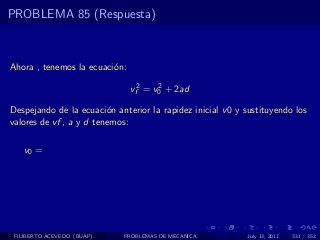 PROBLEMA 85 (Respuesta)



Ahora , tenemos la ecuaci´n:
                         o

                               vf2 = v0 + 2ad
                                      2


Despejando de la ecuaci´n anterior la rapidez inicial v 0 y sustituyendo los
                         o
valores de vf , a y d tenemos:

   v0 =




 FILIBERTO ACEVEDO (BUAP)    PROBLEMAS DE MECANICA          July 13, 2011   331 / 352
 