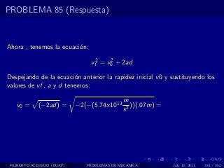PROBLEMA 85 (Respuesta)



Ahora , tenemos la ecuaci´n:
                         o

                                vf2 = v0 + 2ad
                                       2


Despejando de la ecuaci´n anterior la rapidez inicial v 0 y sustituyendo los
                         o
valores de vf , a y d tenemos:

                                              m
   v0 =      (−2ad) =       −2(−(5.74x1013       ))(.07m) =
                                              s2




 FILIBERTO ACEVEDO (BUAP)      PROBLEMAS DE MECANICA          July 13, 2011   331 / 352
 