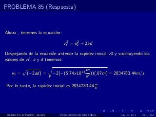 PROBLEMA 85 (Respuesta)



Ahora , tenemos la ecuaci´n:
                         o

                                vf2 = v0 + 2ad
                                       2


Despejando de la ecuaci´n anterior la rapidez inicial v 0 y sustituyendo los
                         o
valores de vf , a y d tenemos:

                                              m
   v0 =      (−2ad) =       −2(−(5.74x1013       ))(.07m) = 2834783.44m/s
                                              s2

Por lo tanto, la rapidez inicial es 2834783.44 m .
                                               s




 FILIBERTO ACEVEDO (BUAP)      PROBLEMAS DE MECANICA          July 13, 2011   331 / 352
 