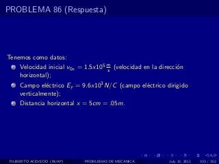 PROBLEMA 86 (Respuesta)




Tenemos como datos:
  1   Velocidad inicial v0x = 1.5x105 m (velocidad en la direcci´n
                                      s                         o
      horizontal);
  2   Campo el´ctrico Ey = 9.6x103 N/C (campo el´ctrico dirigido
               e                                e
      verticalmente);
  3   Distancia horizontal x = 5cm = .05m.




 FILIBERTO ACEVEDO (BUAP)    PROBLEMAS DE MECANICA          July 13, 2011   333 / 352
 