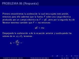 PROBLEMA 86 (Respuesta)


Primero encontremos la aceleraci´n la cual esta sujeto este prot´n,
                                o                               o
entonces para ello sabemos que la fuerza F sobre una carga el´ctrica
                                                              e
producida por un campo el´ctrico es F = qE , pero por la segunda ley de
                          e
Newton tenemos tambi´n que F = ma entonces:
                       e

                                 qE = ma

Despejando la aceleraci´n a de la ecuaci´n anterior y sustituyendo los
                       o                o
valores de m, q y Ey tenemos:

               qEy
        ay =       =
                m




 FILIBERTO ACEVEDO (BUAP)   PROBLEMAS DE MECANICA          July 13, 2011   334 / 352
 