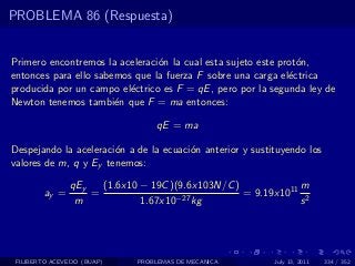 PROBLEMA 86 (Respuesta)


Primero encontremos la aceleraci´n la cual esta sujeto este prot´n,
                                o                               o
entonces para ello sabemos que la fuerza F sobre una carga el´ctrica
                                                              e
producida por un campo el´ctrico es F = qE , pero por la segunda ley de
                          e
Newton tenemos tambi´n que F = ma entonces:
                       e

                                 qE = ma

Despejando la aceleraci´n a de la ecuaci´n anterior y sustituyendo los
                       o                o
valores de m, q y Ey tenemos:

               qEy   (1.6x10 − 19C )(9.6x103N/C )            m
        ay =       =                −27 kg
                                                  = 9.19x1011 2
                m            1.67x10                         s




 FILIBERTO ACEVEDO (BUAP)   PROBLEMAS DE MECANICA          July 13, 2011   334 / 352
 