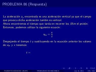 PROBLEMA 86 (Respuesta)


La aceleraci´n ay encontrada es una aceleraci´n vertical ya que el campo
            o                                 o
que provoca dicha aceleraci´n tambin es vertical.
                           o
Ahora encontremos el tiempo que tarda en recorrer los .05m el prot´n.
                                                                    o
Entonces, podemos utilizar la siguiente ecuacin:
                                         x
                                 v0x =
                                         t
Despejando el tiempo t y sustituyendo en la ecuaci´n anterior los valores
                                                  o
de v0x y x tenemos:

                       t=




 FILIBERTO ACEVEDO (BUAP)   PROBLEMAS DE MECANICA          July 13, 2011   335 / 352
 