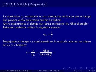 PROBLEMA 86 (Respuesta)


La aceleraci´n ay encontrada es una aceleraci´n vertical ya que el campo
            o                                 o
que provoca dicha aceleraci´n tambin es vertical.
                           o
Ahora encontremos el tiempo que tarda en recorrer los .05m el prot´n.
                                                                    o
Entonces, podemos utilizar la siguiente ecuacin:
                                             x
                                     v0x =
                                             t
Despejando el tiempo t y sustituyendo en la ecuaci´n anterior los valores
                                                  o
de v0x y x tenemos:
                             x       .05m
                       t=       =           =
                            v0x   4.5x105 m
                                          s




 FILIBERTO ACEVEDO (BUAP)       PROBLEMAS DE MECANICA      July 13, 2011   335 / 352
 