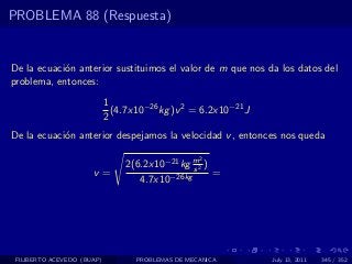 PROBLEMA 88 (Respuesta)


De la ecuaci´n anterior sustituimos el valor de m que nos da los datos del
            o
problema, entonces:
                            1
                              (4.7x10−26 kg )v 2 = 6.2x10−21 J
                            2
De la ecuaci´n anterior despejamos la velocidad v , entonces nos queda
            o

                                                   2
                                 2(6.2x10−21 kg m2 )
                                                s
                      v=                             =
                                    4.7x10−26kg




 FILIBERTO ACEVEDO (BUAP)          PROBLEMAS DE MECANICA         July 13, 2011   345 / 352
 