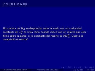 PROBLEMA 89




Una pelota de 3kg se desplazaba sobre el suelo con una velocidad
constante de 3 m en linea recta cuando choc´ con un resorte que esta
               s                             o
                                                        N
ﬁrme sobre la pared, si la constante del resorte es 300 m ; Cuanto se
comprimi´ el resorte?
         o




 FILIBERTO ACEVEDO (BUAP)   PROBLEMAS DE MECANICA         July 13, 2011   346 / 352
 