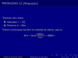 PROBLEMA 12 (Respuesta)



Tenemos como datos:
  1   Velocidad v = 3 m ;
                      s
  2   Distancia d = 8km.
Primero convirtamos los 8km en unidades de metros, esto es:
                                         1000m
                            8km = 8km(         ) = 8000m
                                          1km




 FILIBERTO ACEVEDO (BUAP)        PROBLEMAS DE MECANICA     July 13, 2011   38 / 352
 
