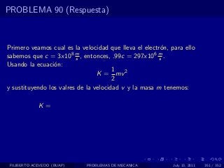 PROBLEMA 90 (Respuesta)



Primero veamos cual es la velocidad que lleva el electr´n, para ello
                                                       o
sabemos que c = 3x108 m , entonces, .99c = 297x106 m .
                         s                            s
Usando la ecuaci´n:
                 o
                                       1
                                 K = mv 2
                                       2
y sustituyendo los valres de la velocidad v y la masa m tenemos:

             K=




 FILIBERTO ACEVEDO (BUAP)   PROBLEMAS DE MECANICA           July 13, 2011   351 / 352
 