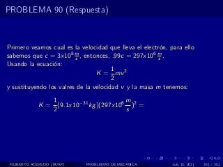 PROBLEMA 90 (Respuesta)



Primero veamos cual es la velocidad que lleva el electr´n, para ello
                                                       o
sabemos que c = 3x108 m , entonces, .99c = 297x106 m .
                         s                            s
Usando la ecuaci´n:
                 o
                                       1
                                 K = mv 2
                                       2
y sustituyendo los valres de la velocidad v y la masa m tenemos:
                1                       m
             K = (9.1x10−31 kg )(297x106 )2 =
                2                       s




 FILIBERTO ACEVEDO (BUAP)   PROBLEMAS DE MECANICA           July 13, 2011   351 / 352
 