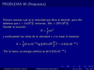 PROBLEMA 90 (Respuesta)



Primero veamos cual es la velocidad que lleva el electr´n, para ello
                                                       o
sabemos que c = 3x108 m , entonces, .99c = 297x106 m .
                         s                            s
Usando la ecuaci´n:
                 o
                                       1
                                 K = mv 2
                                       2
y sustituyendo los valres de la velocidad v y la masa m tenemos:
                1                       m
             K = (9.1x10−31 kg )(297x106 )2 = 4.013x10−14 J
                2                       s
Por lo tanto, su energ´ cin´tica es de 4.013x10−14 J
                      ıa   e




 FILIBERTO ACEVEDO (BUAP)   PROBLEMAS DE MECANICA           July 13, 2011   351 / 352
 