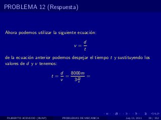 PROBLEMA 12 (Respuesta)



Ahora podemos utilizar la siguiente ecuaci´n:
                                          o
                                             d
                                       v=
                                             t
de la ecuaci´n anterior podemos despejar el tiempo t y sustituyendo los
            o
valores de d y v tenemos:
                                 d   8000m
                            t=     =       =
                                 v    3ms




 FILIBERTO ACEVEDO (BUAP)        PROBLEMAS DE MECANICA     July 13, 2011   39 / 352
 