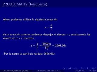 PROBLEMA 12 (Respuesta)



Ahora podemos utilizar la siguiente ecuaci´n:
                                          o
                                             d
                                       v=
                                             t
de la ecuaci´n anterior podemos despejar el tiempo t y sustituyendo los
            o
valores de d y v tenemos:
                                 d   8000m
                            t=     =       = 2666.66s
                                 v    3ms

Por lo tanto la part´
                    ıcula tardara 2666.66s.




 FILIBERTO ACEVEDO (BUAP)        PROBLEMAS DE MECANICA     July 13, 2011   39 / 352
 