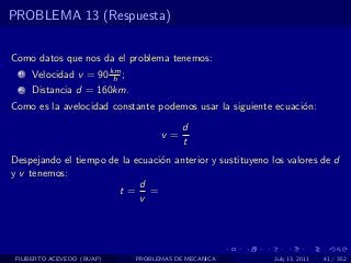 PROBLEMA 13 (Respuesta)


Como datos que nos da el problema tenemos:
  1   Velocidad v = 90 km ;
                        h
  2   Distancia d = 160km.
Como es la avelocidad constante podemos usar la siguiente ecuaci´n:
                                                                o
                                          d
                                    v=
                                          t
Despejando el tiempo de la ecuaci´n anterior y sustituyeno los valores de d
                                 o
y v tenemos:
                            d
                       t= =
                            v




 FILIBERTO ACEVEDO (BUAP)     PROBLEMAS DE MECANICA         July 13, 2011   41 / 352
 