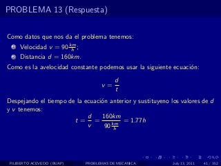 PROBLEMA 13 (Respuesta)


Como datos que nos da el problema tenemos:
  1   Velocidad v = 90 km ;
                        h
  2   Distancia d = 160km.
Como es la avelocidad constante podemos usar la siguiente ecuaci´n:
                                                                o
                                          d
                                    v=
                                          t
Despejando el tiempo de la ecuaci´n anterior y sustituyeno los valores de d
                                 o
y v tenemos:
                            d    160km
                       t= =              = 1.77h
                            v     90 km
                                      h




 FILIBERTO ACEVEDO (BUAP)     PROBLEMAS DE MECANICA         July 13, 2011   41 / 352
 