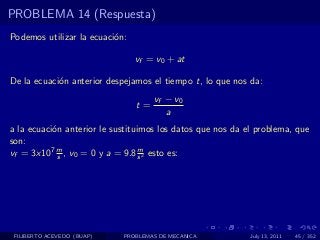 PROBLEMA 14 (Respuesta)
Podemos utilizar la ecuaci´n:
                          o

                                vf = v0 + at

De la ecuaci´n anterior despejamos el tiempo t, lo que nos da:
            o
                                     vf − v0
                                t=
                                        a
a la ecuaci´n anterior le sustituimos los datos que nos da el problema, que
           o
son:
vf = 3x107 m , v0 = 0 y a = 9.8 s 2 esto es:
             s
                                  m




 FILIBERTO ACEVEDO (BUAP)   PROBLEMAS DE MECANICA           July 13, 2011   45 / 352
 