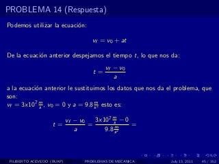 PROBLEMA 14 (Respuesta)
Podemos utilizar la ecuaci´n:
                          o

                                     vf = v0 + at

De la ecuaci´n anterior despejamos el tiempo t, lo que nos da:
            o
                                          vf − v0
                                     t=
                                             a
a la ecuaci´n anterior le sustituimos los datos que nos da el problema, que
           o
son:
vf = 3x107 m , v0 = 0 y a = 9.8 s 2 esto es:
             s
                                  m


                            vf − v0   3x107 m − 0
                                            s
                    t=              =        m    =
                               a         9.8 s 2



 FILIBERTO ACEVEDO (BUAP)         PROBLEMAS DE MECANICA     July 13, 2011   45 / 352
 
