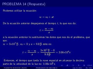 PROBLEMA 14 (Respuesta)
Podemos utilizar la ecuaci´n:
                          o

                                     vf = v0 + at

De la ecuaci´n anterior despejamos el tiempo t, lo que nos da:
            o
                                          vf − v0
                                     t=
                                             a
a la ecuaci´n anterior le sustituimos los datos que nos da el problema, que
           o
son:
vf = 3x107 m , v0 = 0 y a = 9.8 s 2 esto es:
             s
                                  m


                            vf − v0   3x107 m − 0
                    t=              =       s
                                             m    = 3.06x106 s
                               a         9.8 s 2

 Entonces, el tiempo que tarda la nave espacial en alcanzar la decima
parte de la velocidad de la luz es: 3.06x106 s.
 FILIBERTO ACEVEDO (BUAP)         PROBLEMAS DE MECANICA          July 13, 2011   45 / 352
 