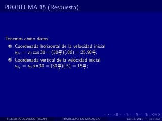 PROBLEMA 15 (Respuesta)



Tenemos como datos:
  1   Coordenada horizontal de la velocidad inicial
      v0x = v0 cos 30 = (30 m )(.86) = 25.98 m ;
                            s                s
  2   Coordenada vertical de la velocidad inicial
      v0y = v0 sin 30 = (30 m )(.5) = 15 m ;
                            s            s




 FILIBERTO ACEVEDO (BUAP)     PROBLEMAS DE MECANICA   July 13, 2011   47 / 352
 