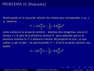 PROBLEMA 15 (Respuesta)


Sustituyendo en la ecuaci´n anterior los valores que corresponden a v0y y
                           o
ay tenemos:
                                 m       1        m
                        Y = (15 )t + (−9.8 2 )t 2
                                 s       2       s
como vemos en la ecuaci´n anterior , tenemos dos incognitas, una es el
                           o
tiempo t y la otra es la distancia vertical Y , pero sabemos que en la
distancia m´xima la Y o distancia vertical del proyectil es cero, ya que
           a
vuelve a caer al piso , asi que haciendo Y = 0 en la ecuaci´n anterior nos
                                                            o
queda:
                                 m      1        m
                         0 = (15 )t + (−9.8 2 )t 2
                                 s      2        s




 FILIBERTO ACEVEDO (BUAP)   PROBLEMAS DE MECANICA          July 13, 2011   49 / 352
 