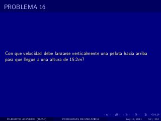 PROBLEMA 16




Con que velocidad debe lanzarse verticalmente una pelota hacia arriba
para que llegue a una altura de 15.2m?




 FILIBERTO ACEVEDO (BUAP)   PROBLEMAS DE MECANICA         July 13, 2011   52 / 352
 