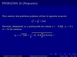 PROBLEMA 16 (Respuesta)



Para resolver este problema podemos utilizar la siguiente ecuaci´n:
                                                                o

                                   vf2 = v0 + 2ad
                                          2


                                                            m
Entonces, despejando v0 y sustituyendo los valores a = −9.8 s 2 , vf = 0 y
d = 15.2m tenemos:
                     √                         m
              v0 =       −2ad =     −2(−9.8       )(15.2m) =
                                               s2




 FILIBERTO ACEVEDO (BUAP)         PROBLEMAS DE MECANICA        July 13, 2011   55 / 352
 
