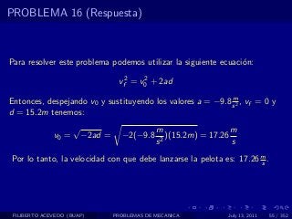 PROBLEMA 16 (Respuesta)



Para resolver este problema podemos utilizar la siguiente ecuaci´n:
                                                                o

                                   vf2 = v0 + 2ad
                                          2


                                                            m
Entonces, despejando v0 y sustituyendo los valores a = −9.8 s 2 , vf = 0 y
d = 15.2m tenemos:
                     √                         m                   m
              v0 =       −2ad =     −2(−9.8       )(15.2m) = 17.26
                                               s2                  s

Por lo tanto, la velocidad con que debe lanzarse la pelota es: 17.26 m .
                                                                     s




 FILIBERTO ACEVEDO (BUAP)         PROBLEMAS DE MECANICA          July 13, 2011   55 / 352
 