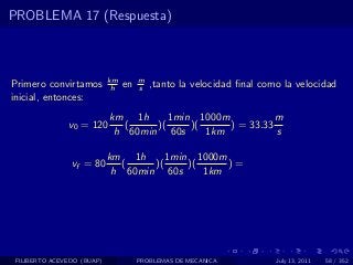 PROBLEMA 17 (Respuesta)



                            km        m
Primero convirtamos          h   en   s   ,tanto la velocidad ﬁnal como la velocidad
inicial, entonces:
                            km 1h      1min 1000m           m
               v0 = 120        (    )(     )(     ) = 33.33
                             h 60min 60s      1km           s

                            km 1h      1min 1000m
                vf = 80        (    )(     )(     )=
                             h 60min 60s      1km




 FILIBERTO ACEVEDO (BUAP)             PROBLEMAS DE MECANICA           July 13, 2011   58 / 352
 