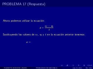 PROBLEMA 17 (Respuesta)



Ahora podemos utilizar la ecuaci´n:
                                o
                                      vf − v0
                                a=
                                         t
Sustituyendo los valores de vf , v0 y t en la ecuaci´n anterior tenemos:
                                                    o

                        a=




 FILIBERTO ACEVEDO (BUAP)    PROBLEMAS DE MECANICA           July 13, 2011   59 / 352
 