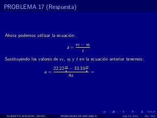 PROBLEMA 17 (Respuesta)



Ahora podemos utilizar la ecuaci´n:
                                o
                                        vf − v0
                                   a=
                                           t
Sustituyendo los valores de vf , v0 y t en la ecuaci´n anterior tenemos:
                                                    o

                             22.22 m − 33.33 m
                                   s         s
                        a=                     =
                                     4s




 FILIBERTO ACEVEDO (BUAP)       PROBLEMAS DE MECANICA        July 13, 2011   59 / 352
 