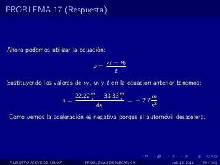 PROBLEMA 17 (Respuesta)



Ahora podemos utilizar la ecuaci´n:
                                o
                                        vf − v0
                                   a=
                                           t
Sustituyendo los valores de vf , v0 y t en la ecuaci´n anterior tenemos:
                                                    o

                             22.22 m − 33.33 m
                                   s         s        m
                        a=                     = − 2.7 2
                                     4s               s
Como vemos la aceleraci´n es negativa porque el autom´vil desacelera.
                       o                             o




 FILIBERTO ACEVEDO (BUAP)       PROBLEMAS DE MECANICA        July 13, 2011   59 / 352
 