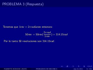 PROBLEMA 3 (Respuesta)




Tenemos que 1rev = 2πradianes entonces:
                                         2πrad
                       50rev = 50rev (         ) = 314.15rad
                                          1rev
Por lo tanto 50 revoluciones son 314.15rad.




 FILIBERTO ACEVEDO (BUAP)      PROBLEMAS DE MECANICA           July 13, 2011   9 / 352
 
