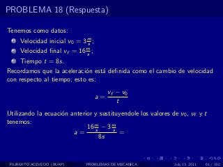 PROBLEMA 18 (Respuesta)

Tenemos como datos:
  1   Velocidad inicial v0 = 3 m ;
                               s
  2   Velocidad ﬁnal vf = 16 m ;
                             s
  3   Tiempo t = 8s.
Recordamos que la aceleraci´n est´ deﬁnida como el cambio de velocidad
                            o    a
con respecto al tiempo; esto es:
                                          vf − v0
                                     a=
                                             t
Utilizando la ecuaci´n anterior y sustituyendole los valores de v0 , vf y t
                    o
tenemos:
                             16 m − 3 m
                                s      s
                        a=               =
                                  8s



 FILIBERTO ACEVEDO (BUAP)      PROBLEMAS DE MECANICA          July 13, 2011   61 / 352
 